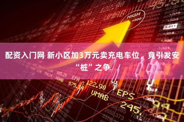 配资入门网 新小区加3万元卖充电车位，竟引发安“桩”之争