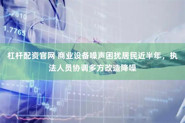 杠杆配资官网 商业设备噪声困扰居民近半年，执法人员协调多方改造降噪