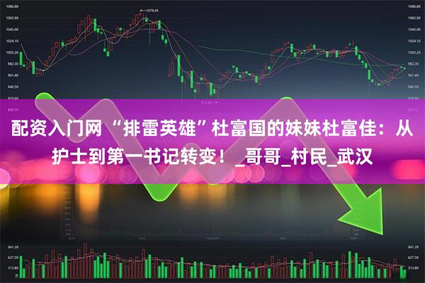 配资入门网 “排雷英雄”杜富国的妹妹杜富佳：从护士到第一书记转变！_哥哥_村民_武汉
