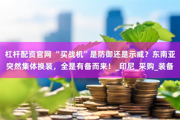 杠杆配资官网 “买战机”是防御还是示威？东南亚突然集体换装，全是有备而来！_印尼_采购_装备