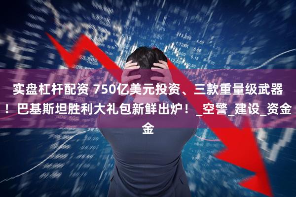 实盘杠杆配资 750亿美元投资、三款重量级武器！巴基斯坦胜利大礼包新鲜出炉！_空警_建设_资金