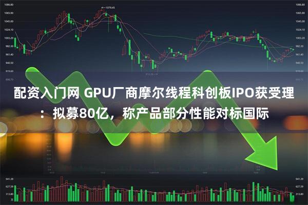 配资入门网 GPU厂商摩尔线程科创板IPO获受理：拟募80亿，称产品部分性能对标国际