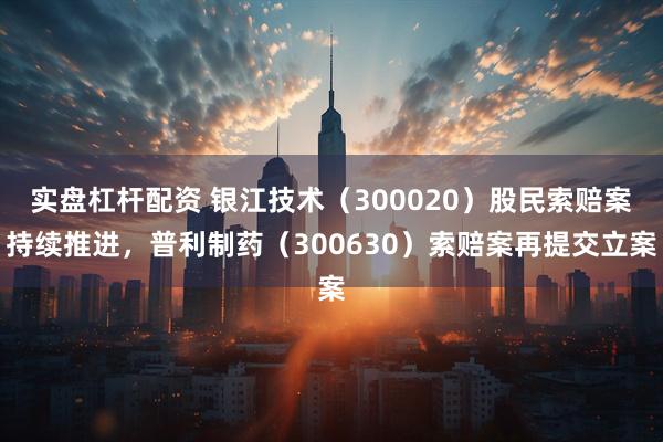 实盘杠杆配资 银江技术（300020）股民索赔案持续推进，普利制药（300630）索赔案再提交立案