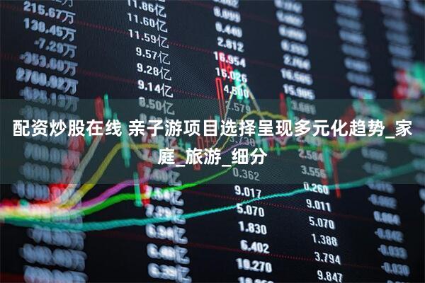 配资炒股在线 亲子游项目选择呈现多元化趋势_家庭_旅游_细分