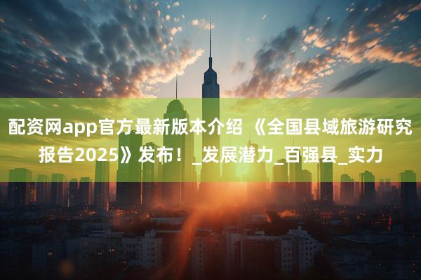 配资网app官方最新版本介绍 《全国县域旅游研究报告2025》发布！_发展潜力_百强县_实力
