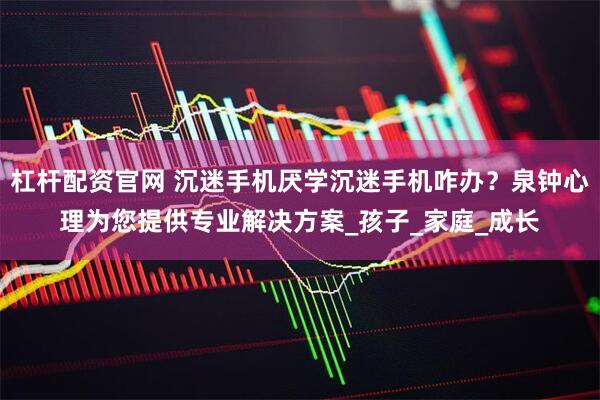 杠杆配资官网 沉迷手机厌学沉迷手机咋办？泉钟心理为您提供专业解决方案_孩子_家庭_成长