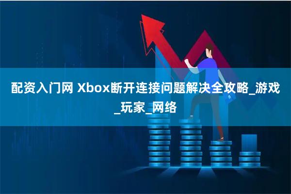 配资入门网 Xbox断开连接问题解决全攻略_游戏_玩家_网络