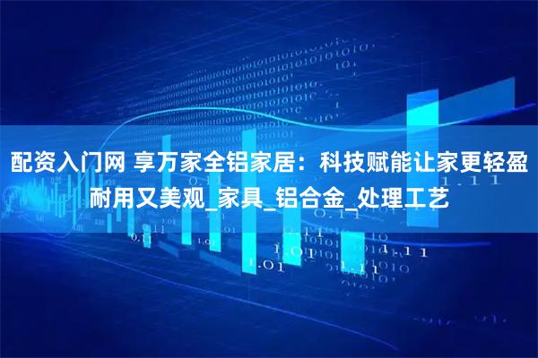 配资入门网 享万家全铝家居：科技赋能让家更轻盈耐用又美观_家具_铝合金_处理工艺