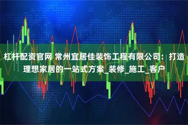 杠杆配资官网 常州宜居佳装饰工程有限公司：打造理想家居的一站式方案_装修_施工_客户
