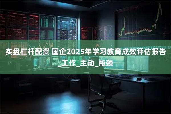 实盘杠杆配资 国企2025年学习教育成效评估报告_工作_主动_瓶颈