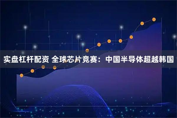 实盘杠杆配资 全球芯片竞赛：中国半导体超越韩国