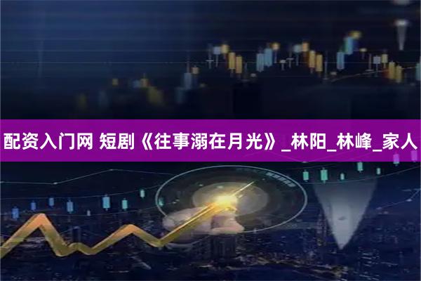 配资入门网 短剧《往事溺在月光》_林阳_林峰_家人