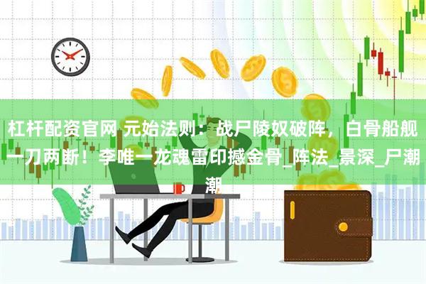 杠杆配资官网 元始法则：战尸陵奴破阵，白骨船舰一刀两断！李唯一龙魂雷印撼金骨_阵法_景深_尸潮