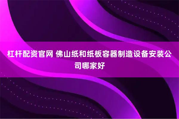 杠杆配资官网 佛山纸和纸板容器制造设备安装公司哪家好