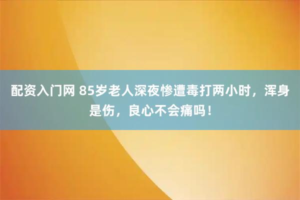 配资入门网 85岁老人深夜惨遭毒打两小时，浑身是伤，良心不会痛吗！