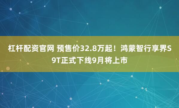 杠杆配资官网 预售价32.8万起！鸿蒙智行享界S9T正式下线9月将上市