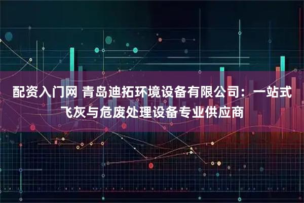 配资入门网 青岛迪拓环境设备有限公司：一站式飞灰与危废处理设备专业供应商