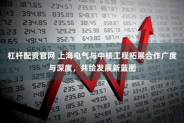 杠杆配资官网 上海电气与中核工程拓展合作广度与深度，共绘发展新蓝图
