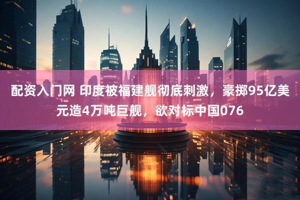 配资入门网 印度被福建舰彻底刺激，豪掷95亿美元造4万吨巨舰，欲对标中国076