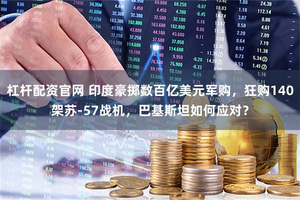 杠杆配资官网 印度豪掷数百亿美元军购，狂购140架苏-57战机，巴基斯坦如何应对？