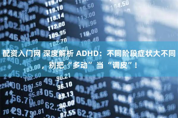 配资入门网 深度解析 ADHD：不同阶段症状大不同，别把 “多动” 当 “调皮”！