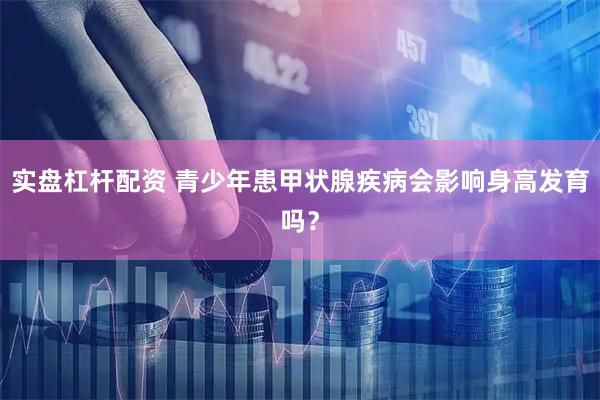 实盘杠杆配资 青少年患甲状腺疾病会影响身高发育吗？