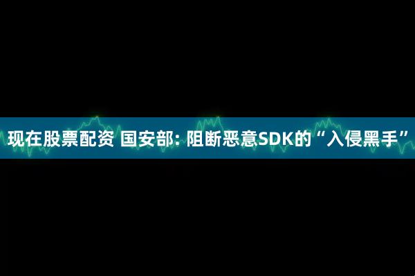 现在股票配资 国安部: 阻断恶意SDK的“入侵黑手”