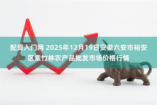 配资入门网 2025年12月19日安徽六安市裕安区紫竹林农产品批发市场价格行情