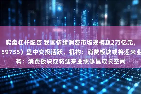 实盘杠杆配资 我国情绪消费市场规模超2万亿元，港股消费ETF（159735）盘中交投活跃，机构：消费板块或将迎来业绩修复成长空间