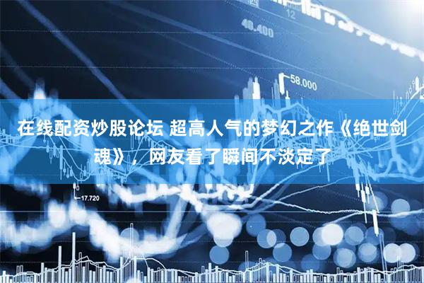 在线配资炒股论坛 超高人气的梦幻之作《绝世剑魂》，网友看了瞬间不淡定了