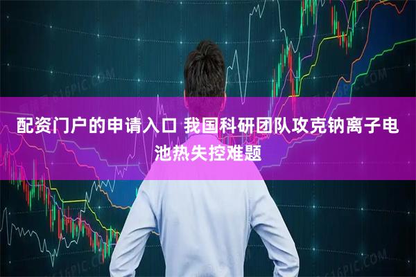 配资门户的申请入口 我国科研团队攻克钠离子电池热失控难题