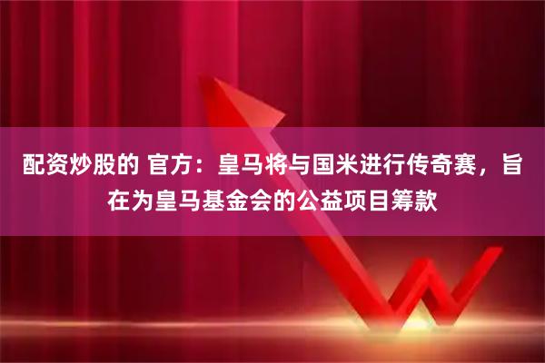 配资炒股的 官方：皇马将与国米进行传奇赛，旨在为皇马基金会的公益项目筹款