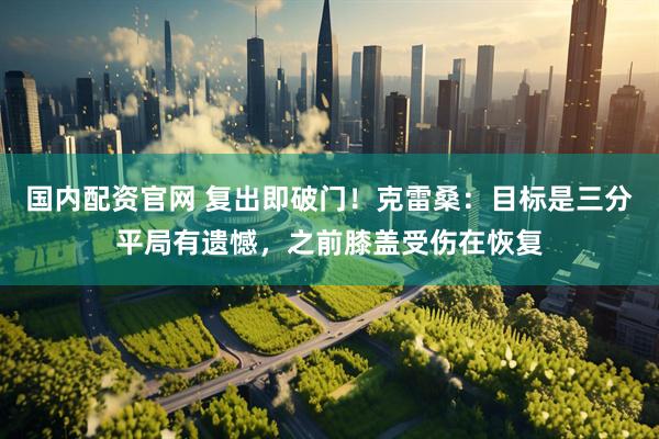 国内配资官网 复出即破门！克雷桑：目标是三分平局有遗憾，之前膝盖受伤在恢复