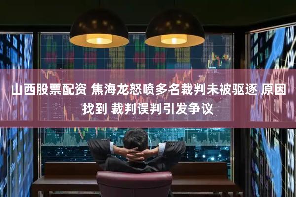 山西股票配资 焦海龙怒喷多名裁判未被驱逐 原因找到 裁判误判引发争议
