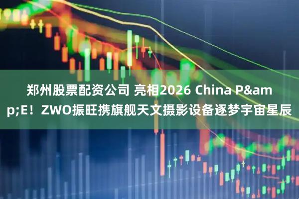 郑州股票配资公司 亮相2026 China P&E！ZWO振旺携旗舰天文摄影设备逐梦宇宙星辰
