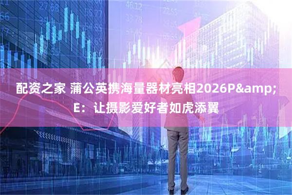 配资之家 蒲公英携海量器材亮相2026P&E：让摄影爱好者如虎添翼