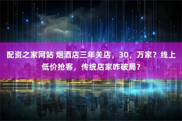 配资之家网站 烟酒店三年关店，30，万家？线上低价抢客，传统店家咋破局？